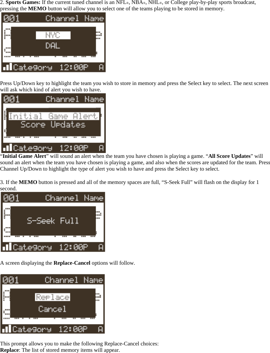  2. Sports Games: If the current tuned channel is an NFL®, NBA®, NHL®, or College play-by-play sports broadcast, pressing the MEMO button will allow you to select one of the teams playing to be stored in memory.   Press Up/Down key to highlight the team you wish to store in memory and press the Select key to select. The next screen will ask which kind of alert you wish to have.  “Initial Game Alert” will sound an alert when the team you have chosen is playing a game. “All Score Updates” will sound an alert when the team you have chosen is playing a game, and also when the scores are updated for the team. Press Channel Up/Down to highlight the type of alert you wish to have and press the Select key to select.  3. If the MEMO button is pressed and all of the memory spaces are full, “S-Seek Full” will flash on the display for 1 second.   A screen displaying the Replace-Cancel options will follow.    This prompt allows you to make the following Replace-Cancel choices: Replace: The list of stored memory items will appear.  