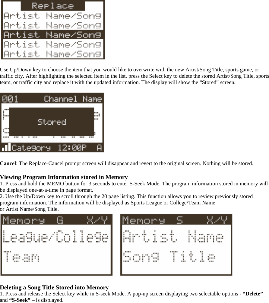   Use Up/Down key to choose the item that you would like to overwrite with the new Artist/Song Title, sports game, or traffic city. After highlighting the selected item in the list, press the Select key to delete the stored Artist/Song Title, sports team, or traffic city and replace it with the updated information. The display will show the “Stored” screen.    Cancel: The Replace-Cancel prompt screen will disappear and revert to the original screen. Nothing will be stored.  Viewing Program Information stored in Memory 1. Press and hold the MEMO button for 3 seconds to enter S-Seek Mode. The program information stored in memory will be displayed one-at-a-time in page format. 2. Use the Up/Down key to scroll through the 20 page listing. This function allows you to review previously stored program information. The information will be displayed as Sports League or College/Team Name or Artist Name/Song Title.   Deleting a Song Title Stored into Memory 1. Press and release the Select key while in S-seek Mode. A pop-up screen displaying two selectable options - “Delete” and “S-Seek” – is displayed.  