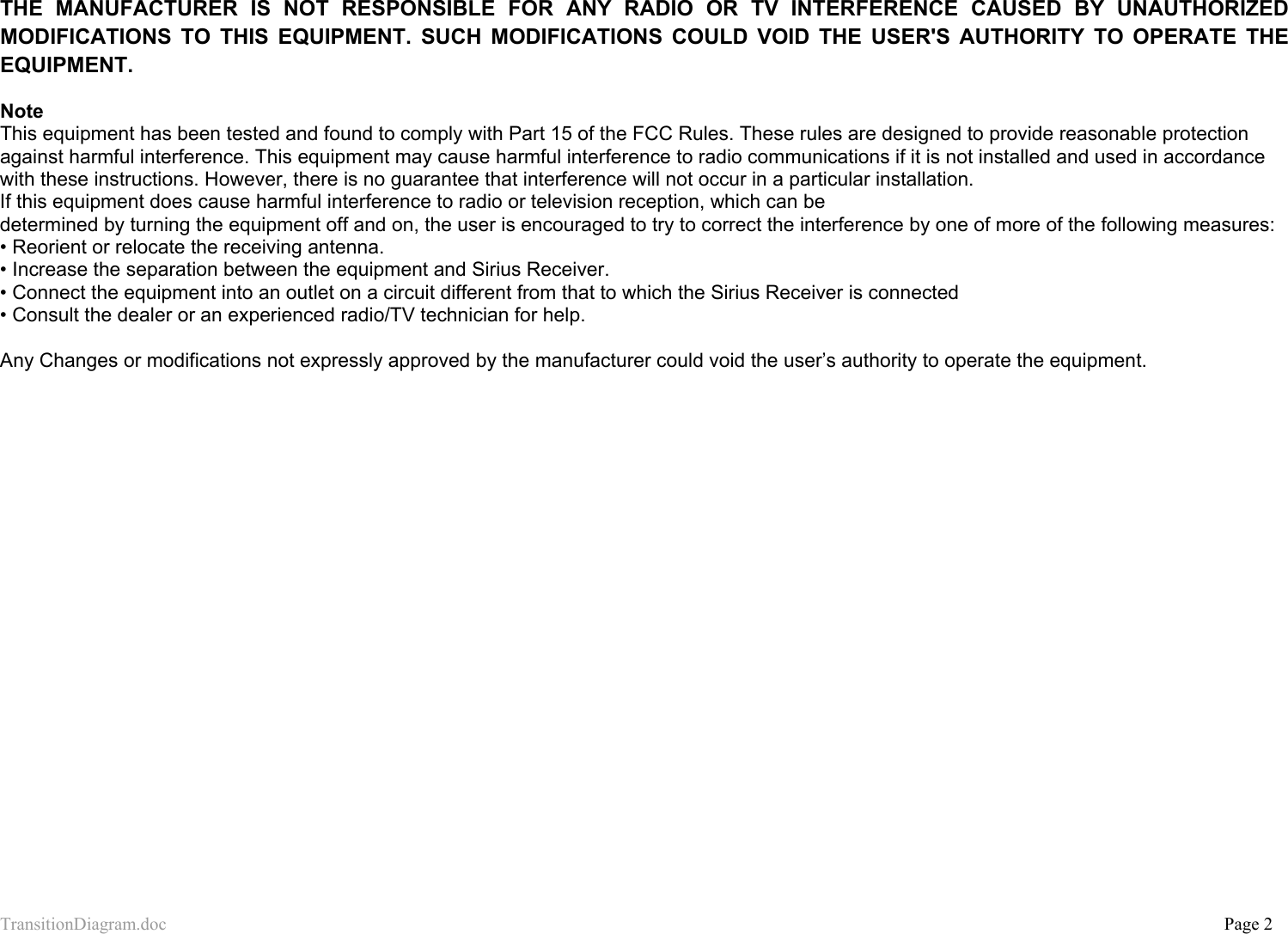 TransitionDiagram.doc           Page 2  THE MANUFACTURER IS NOT RESPONSIBLE FOR ANY RADIO OR TV INTERFERENCE CAUSED BY UNAUTHORIZED MODIFICATIONS TO THIS EQUIPMENT. SUCH MODIFICATIONS COULD VOID THE USER&apos;S AUTHORITY TO OPERATE THE EQUIPMENT.  Note This equipment has been tested and found to comply with Part 15 of the FCC Rules. These rules are designed to provide reasonable protection against harmful interference. This equipment may cause harmful interference to radio communications if it is not installed and used in accordance with these instructions. However, there is no guarantee that interference will not occur in a particular installation.  If this equipment does cause harmful interference to radio or television reception, which can be  determined by turning the equipment off and on, the user is encouraged to try to correct the interference by one of more of the following measures: • Reorient or relocate the receiving antenna. • Increase the separation between the equipment and Sirius Receiver. • Connect the equipment into an outlet on a circuit different from that to which the Sirius Receiver is connected • Consult the dealer or an experienced radio/TV technician for help.  Any Changes or modifications not expressly approved by the manufacturer could void the user’s authority to operate the equipment.  