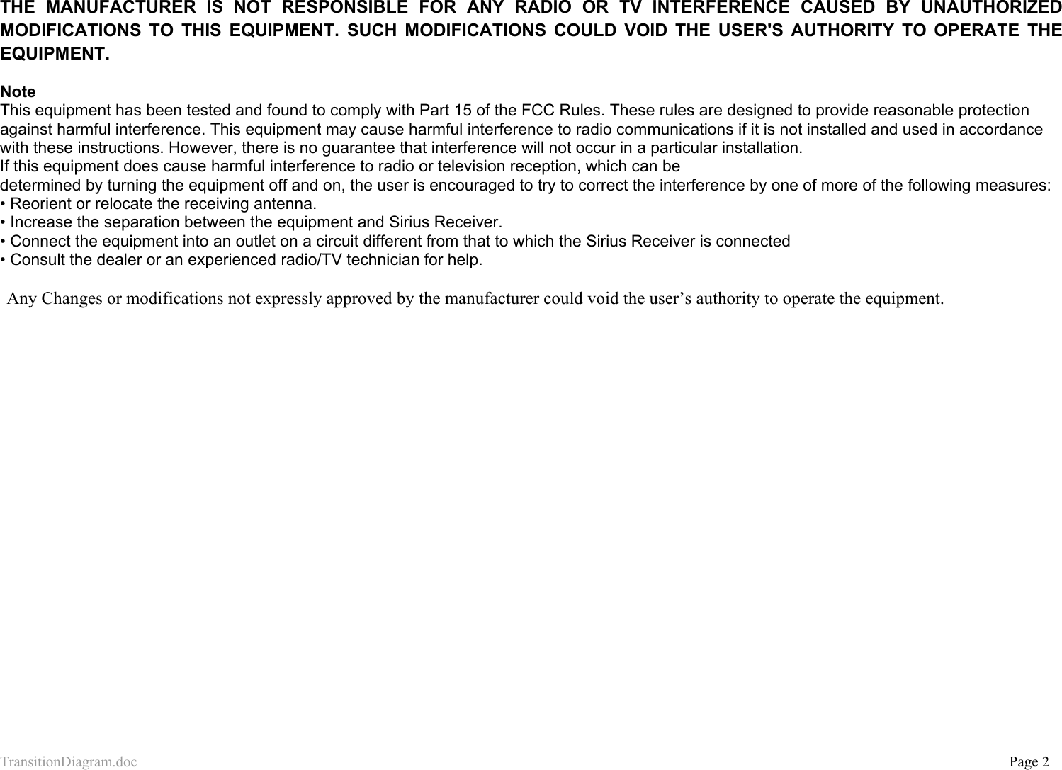 TransitionDiagram.doc           Page 2  THE MANUFACTURER IS NOT RESPONSIBLE FOR ANY RADIO OR TV INTERFERENCE CAUSED BY UNAUTHORIZED MODIFICATIONS TO THIS EQUIPMENT. SUCH MODIFICATIONS COULD VOID THE USER&apos;S AUTHORITY TO OPERATE THE EQUIPMENT.  Note This equipment has been tested and found to comply with Part 15 of the FCC Rules. These rules are designed to provide reasonable protection against harmful interference. This equipment may cause harmful interference to radio communications if it is not installed and used in accordance with these instructions. However, there is no guarantee that interference will not occur in a particular installation.  If this equipment does cause harmful interference to radio or television reception, which can be  determined by turning the equipment off and on, the user is encouraged to try to correct the interference by one of more of the following measures: • Reorient or relocate the receiving antenna. • Increase the separation between the equipment and Sirius Receiver. • Connect the equipment into an outlet on a circuit different from that to which the Sirius Receiver is connected • Consult the dealer or an experienced radio/TV technician for help.  Any Changes or modifications not expressly approved by the manufacturer could void the user’s authority to operate the equipment. 