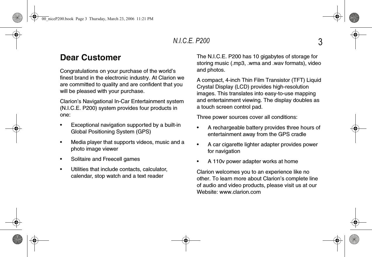 N.I.C.E. P200 3Dear CustomerCongratulations on your purchase of the world’s finest brand in the electronic industry. At Clarion we are committed to quality and are confident that you will be pleased with your purchase.Clarion’s Navigational In-Car Entertainment system (N.I.C.E. P200) system provides four products in one:• Exceptional navigation supported by a built-in Global Positioning System (GPS)• Media player that supports videos, music and a photo image viewer• Solitaire and Freecell games• Utilities that include contacts, calculator, calendar, stop watch and a text readerThe N.I.C.E. P200 has 10 gigabytes of storage for storing music (.mp3, .wma and .wav formats), video and photos.A compact, 4-inch Thin Film Transistor (TFT) Liquid Crystal Display (LCD) provides high-resolution images. This translates into easy-to-use mapping and entertainment viewing. The display doubles as a touch screen control pad.Three power sources cover all conditions:• A rechargeable battery provides three hours of entertainment away from the GPS cradle• A car cigarette lighter adapter provides power for navigation• A 110v power adapter works at homeClarion welcomes you to an experience like no other. To learn more about Clarion’s complete line of audio and video products, please visit us at our Website: www.clarion.com00_niceP200.book  Page 3  Thursday, March 23, 2006  11:21 PM