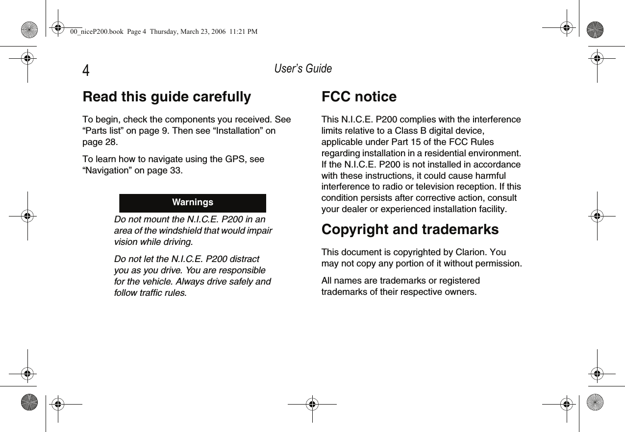 User’s Guide4Read this guide carefullyTo begin, check the components you received. See “Parts list” on page 9. Then see “Installation” on page 28.To learn how to navigate using the GPS, see “Navigation” on page 33.Do not mount the N.I.C.E. P200 in an area of the windshield that would impair vision while driving.Do not let the N.I.C.E. P200 distract you as you drive. You are responsible for the vehicle. Always drive safely and follow traffic rules.WarningsFCC noticeThis N.I.C.E. P200 complies with the interference limits relative to a Class B digital device, applicable under Part 15 of the FCC Rules regarding installation in a residential environment. If the N.I.C.E. P200 is not installed in accordance with these instructions, it could cause harmful interference to radio or television reception. If this condition persists after corrective action, consult your dealer or experienced installation facility.Copyright and trademarksThis document is copyrighted by Clarion. You may not copy any portion of it without permission.All names are trademarks or registered trademarks of their respective owners.00_niceP200.book  Page 4  Thursday, March 23, 2006  11:21 PM