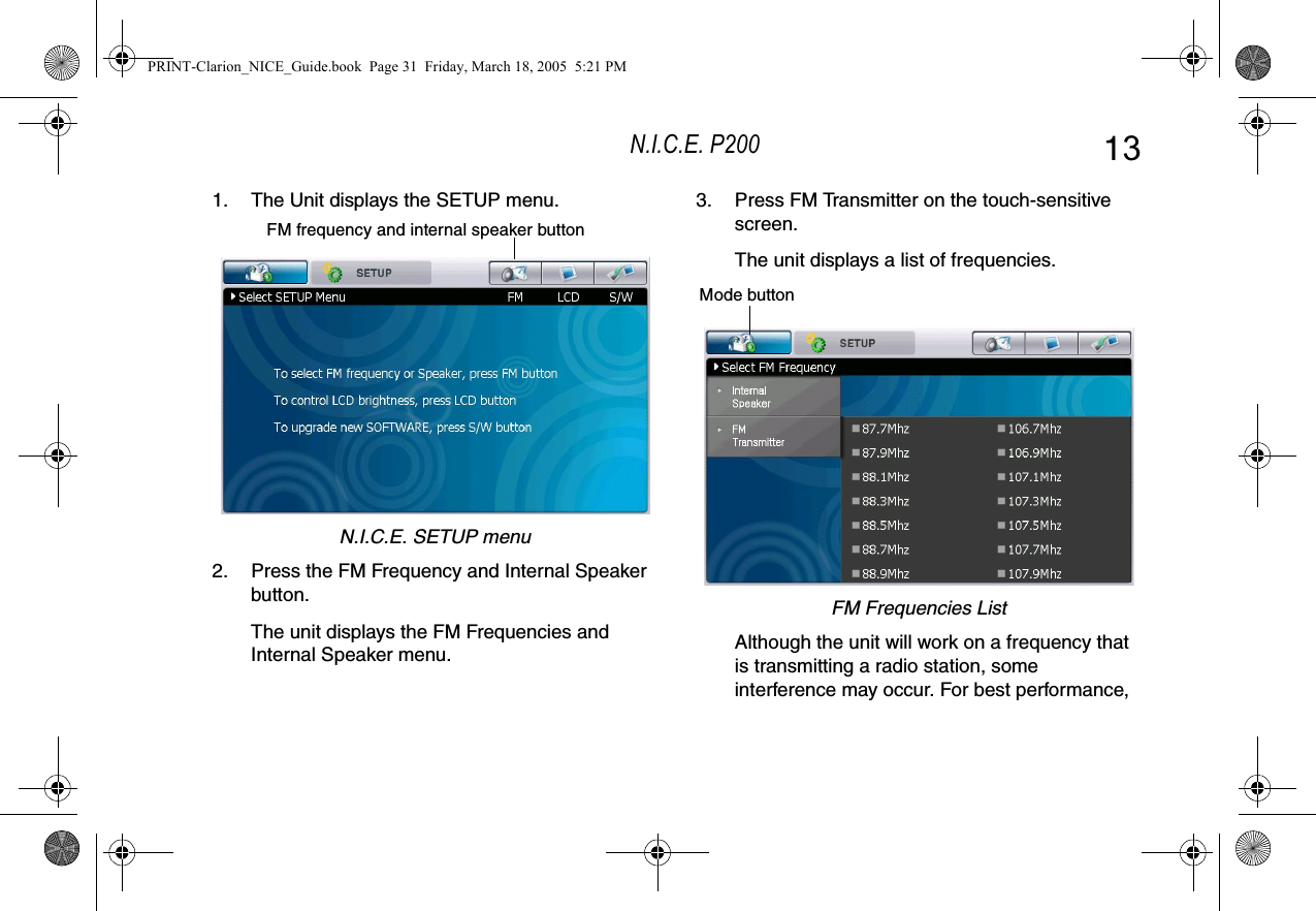 N.I.C.E. P200 131. The Unit displays the SETUP menu.N.I.C.E. SETUP menu2. Press the FM Frequency and Internal Speaker button.The unit displays the FM Frequencies and Internal Speaker menu.FM frequency and internal speaker button3. Press FM Transmitter on the touch-sensitive screen.The unit displays a list of frequencies.FM Frequencies ListAlthough the unit will work on a frequency that is transmitting a radio station, some interference may occur. For best performance, Mode buttonPRINT-Clarion_NICE_Guide.book  Page 31  Friday, March 18, 2005  5:21 PM