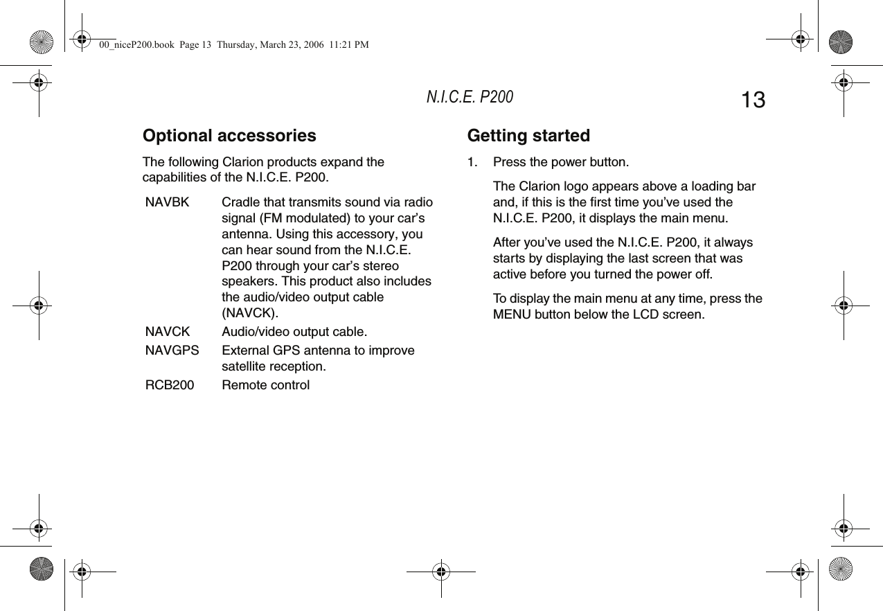 N.I.C.E. P200 13Optional accessoriesThe following Clarion products expand the capabilities of the N.I.C.E. P200.NAVBK Cradle that transmits sound via radio signal (FM modulated) to your car’s antenna. Using this accessory, you can hear sound from the N.I.C.E. P200 through your car’s stereo speakers. This product also includes the audio/video output cable (NAVCK).NAVCK Audio/video output cable.NAVGPS External GPS antenna to improve satellite reception.RCB200 Remote controlGetting started1. Press the power button.The Clarion logo appears above a loading bar and, if this is the first time you’ve used the N.I.C.E. P200, it displays the main menu.After you’ve used the N.I.C.E. P200, it always starts by displaying the last screen that was active before you turned the power off.To display the main menu at any time, press the MENU button below the LCD screen.00_niceP200.book  Page 13  Thursday, March 23, 2006  11:21 PM