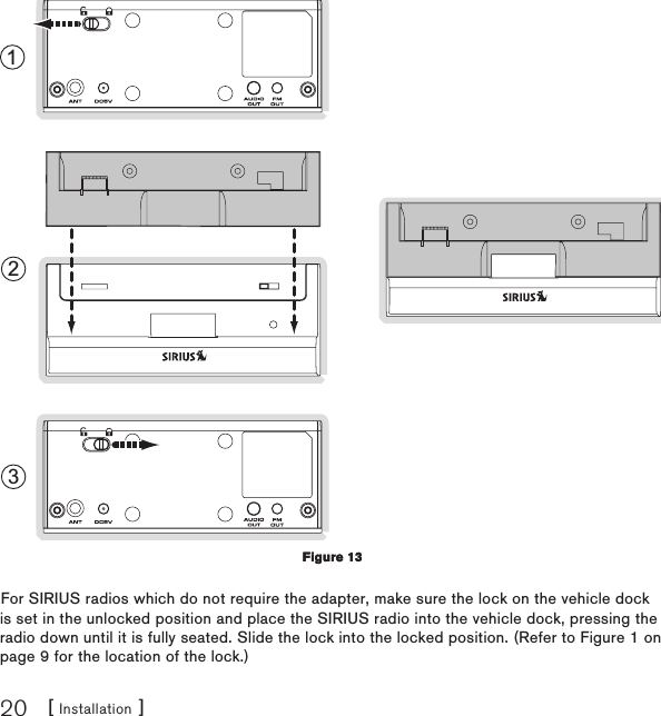 [ Installation ]20123For SIRIUS radios which do not require the adapter, make sure the lock on the vehicle dock is set in the unlocked position and place the SIRIUS radio into the vehicle dock, pressing the radio down until it is fully seated. Slide the lock into the locked position. (Refer to Figure 1 on page 9 for the location of the lock.)Figure 13Figure 13