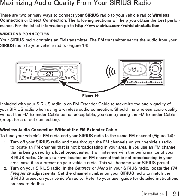 [ Installation ] 21Maximizing Audio Quality From Your SIRIUS RadioThere are two primary ways to connect your SIRIUS radio to your vehicle radio: Wireless Connection or Direct Connection. The following sections will help you obtain the best perfor-mance. For the latest information go to http://www.sirius.com/vehicleinstallation.Wireless CONNeCTiONYour SIRIUS radio contains an FM transmitter. The FM transmitter sends the audio from your SIRIUS radio to your vehicle radio. (Figure 14)90.1Included with your SIRIUS radio is an FM Extender Cable to maximize the audio quality of your SIRIUS radio when using a wireless audio connection. Should the wireless audio quality without the FM Extender Cable be not acceptable, you can try using the FM Extender Cable (or opt for a direct connection).Wireless Audio Connection Without the FM Extender CableTo tune your vehicle’s FM radio and your SIRIUS radio to the same FM channel (Figure 14):Turn off your SIRIUS radio and tune through the FM channels on your vehicle’s radio to locate an FM channel that is not broadcasting in your area. If you use an FM channel that is being used by a local broadcaster, it will interfere with the performance of your SIRIUS radio. Once you have located an FM channel that is not broadcasting in your area, save it as a preset on your vehicle radio. This will become your SIRIUS preset.Turn on your SIRIUS radio. In the Settings or Menu in your SIRIUS radio, locate the FM Frequency adjustments. Set the channel number on your SIRIUS radio to match the SIRIUS preset on your vehicle’s radio.  Refer to your user guide for detailed instructions on how to do this.1.2.Figure 14Figure 14