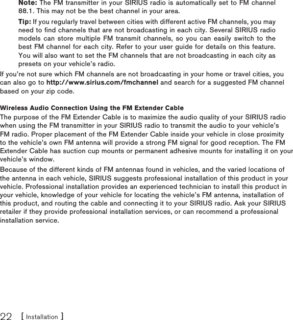 [ Installation ]22Note: The FM transmitter in your SIRIUS radio is automatically set to FM channel 88.1. This may not be the best channel in your area.Tip: If you regularly travel between cities with different active FM channels, you may need to find channels that are not broadcasting in each city. Several SIRIUS radio models can store multiple FM  transmit channels, so you can  easily switch to the best FM channel for each city. Refer to your user guide for details on this feature. You will also want to set the FM channels that are not broadcasting in each city as presets on your vehicle’s radio. If you’re not sure which FM channels are not broadcasting in your home or travel cities, you can also go to http://www.sirius.com/fmchannel and search for a suggested FM channel based on your zip code.Wireless Audio Connection Using the FM Extender CableThe purpose of the FM Extender Cable is to maximize the audio quality of your SIRIUS radio when using the FM transmitter in your SIRIUS radio to transmit the audio to your vehicle’s FM radio. Proper placement of the FM Extender Cable inside your vehicle in close proximity to the vehicle’s own FM antenna will provide a strong FM signal for good reception. The FM Extender Cable has suction cup mounts or permanent adhesive mounts for installing it on your vehicle’s window.Because of the different kinds of FM antennas found in vehicles, and the varied locations of the antenna in each vehicle, SIRIUS suggests professional installation of this product in your vehicle. Professional installation provides an experienced technician to install this product in your vehicle, knowledge of your vehicle for locating the vehicle’s FM antenna, installation of this product, and routing the cable and connecting it to your SIRIUS radio. Ask your SIRIUS retailer if they provide professional installation services, or can recommend a professional installation service.