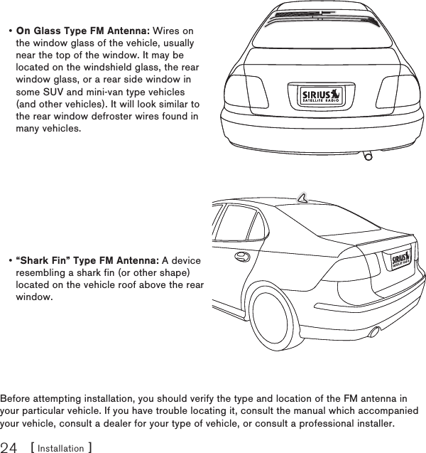 [ Installation ]24Before attempting installation, you should verify the type and location of the FM antenna in your particular vehicle. If you have trouble locating it, consult the manual which accompanied your vehicle, consult a dealer for your type of vehicle, or consult a professional installer.On Glass Type FM Antenna: Wires on the window glass of the vehicle, usually near the top of the window. It may be located on the windshield glass, the rear window glass, or a rear side window in some SUV and mini-van type vehicles (and other vehicles). It will look similar to the rear window defroster wires found in many vehicles.•“Shark Fin” Type FM Antenna: A device resembling a shark fin (or other shape) located on the vehicle roof above the rear window.•