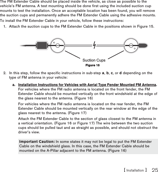 [ Installation ] 25The FM Extender Cable should be placed inside the vehicle, as close as possible to the vehicle’s FM antenna. A test mounting should be done first using the included suction cup mounts to test the installation. Once an acceptable location has been found, you will remove the suction cups and permanently adhere the FM Extender Cable using the adhesive mounts.To install the FM Extender Cable in your vehicle, follow these instructions:Attach the suction cups to the FM Extender Cable in the positions shown in Figure 15.Suction CupsIn this step, follow the specific instructions in sub-step a, b, c, or d depending on the type of FM antenna in your vehicle:a.  Installation Instructions for Vehicles with Aerial Type Fender Mounted FM Antenna. For vehicles where the FM radio antenna is located on the front fender, the FM Extender Cable should be mounted vertically on the front windshield at the edge of the glass nearest to the antenna. (Figure 16)  For vehicles where the FM radio antenna is located on the rear fender, the FM Extender Cable should be mounted vertically on the rear window at the edge of the glass nearest to the antenna. (Figure 17)  Attach the FM Extender Cable to the section of glass closest to the FM antenna in a vertical orientation. (Figure 16 or Figure 17) The wire between the two suction cups should be pulled taut and as straight as possible, and should not obstruct the driver’s view.   1.2.Figure 15Figure 15Important Caution: In some states it may not be legal to put the FM Extender Cable on the windshield glass. In this case, the FM Extender Cable should be mounted on the A-Pillar adjacent to the FM antenna. (Figure 16)Important Caution: In some states it may not be legal to put the FM Extender Cable on the windshield glass. In this case, the FM Extender Cable should be mounted on the A-Pillar adjacent to the FM antenna. (Figure 16)