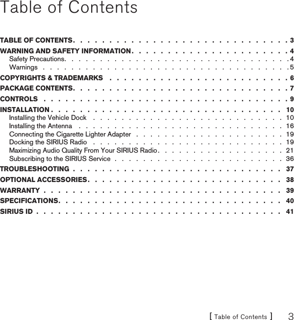 [ Table of Contents ] 3Table of ContentsTABLE OF CONTENTS .   .   .   .   .   .   .   .   .   .   .   .   .   .   .   .   .   .   .   .   .   .   .   .   .   .   .   .   .   .  3WARNING AND SAFETY INFORMATION .   .   .   .   .   .   .   .   .   .   .   .   .   .   .   .   .   .   .   .   .   .  4Safety Precautions .   .   .   .   .   .   .   .   .   .   .   .   .   .   .   .   .   .   .   .   .   .   .   .   .   .   .   .   .   .   .   . 4Warnings   .   .   .   .   .   .   .   .   .   .   .   .   .   .   .   .   .   .   .   .   .   .   .   .   .   .   .   .   .   .   .   .   .   .   . 5COPYRIGHTS &amp; TRADEMARKS    .   .   .   .   .   .   .   .   .   .   .   .   .   .   .   .   .   .   .   .   .   .   .   .   . 6PACKAGE CONTENTS .   .   .   .   .   .   .   .   .   .   .   .   .   .   .   .   .   .   .   .   .   .   .   .   .   .   .   .   .   .  7CONTROLS   .   .   .   .   .   .   .   .   .   .   .   .   .   .   .   .   .   .   .   .   .   .   .   .   .   .   .   .   .   .   .   .   .   . 9INSTALLATION .   .   .   .   .   .   .   .   .   .   .   .   .   .   .   .   .   .   .   .   .   .   .   .   .   .   .   .   .   .   .   .   10Installing the Vehicle Dock    .   .   .   .   .   .   .   .   .   .   .   .   .   .   .   .   .   .   .   .   .   .   .   .   .   .   .  10Installing the Antenna    .   .   .   .   .   .   .   .   .   .   .   .   .   .   .   .   .   .   .   .   .   .   .   .   .   .   .   .   .  16Connecting the Cigarette Lighter Adapter   .   .   .   .   .   .   .   .   .   .   .   .   .   .   .   .   .   .   .   .   .  19Docking the SIRIUS Radio   .   .   .   .   .   .   .   .   .   .   .   .   .   .   .   .   .   .   .   .   .   .   .   .   .   .   .  19Maximizing Audio Quality From Your SIRIUS Radio .   .   .   .   .   .   .   .   .   .   .   .   .   .   .   .   .   .  21Subscribing to the SIRIUS Service  .   .   .   .   .   .   .   .   .   .   .   .   .   .   .   .   .   .   .   .   .   .   .   .  36TROUBLESHOOTING  .   .   .   .   .   .   .   .   .   .   .   .   .   .   .   .   .   .   .   .   .   .   .   .   .   .   .   .   .   37OPTIONAL ACCESSORIES .   .   .   .   .   .   .   .   .   .   .   .   .   .   .   .   .   .   .   .   .   .   .   .   .   .   .   38WARRANTY  .   .   .   .   .   .   .   .   .   .   .   .   .   .   .   .   .   .   .   .   .   .   .   .   .   .   .   .   .   .   .   .   .   39SPECIFICATIONS .   .   .   .   .   .   .   .   .   .   .   .   .   .   .   .   .   .   .   .   .   .   .   .   .   .   .   .   .   .   .   40SIRIUS ID  .   .   .   .   .   .   .   .   .   .   .   .   .   .   .   .   .   .   .   .   .   .   .   .   .   .   .   .   .   .   .   .   .   .   41