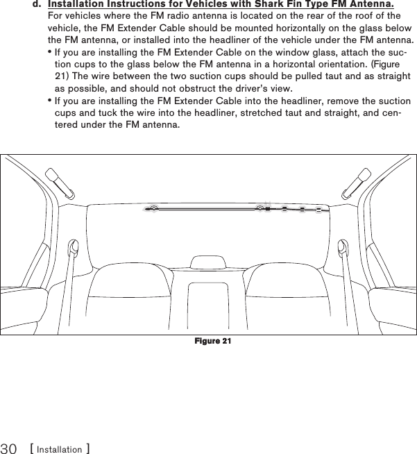 [ Installation ]30d.  Installation Instructions for Vehicles with Shark Fin Type FM Antenna. For vehicles where the FM radio antenna is located on the rear of the roof of the vehicle, the FM Extender Cable should be mounted horizontally on the glass below the FM antenna, or installed into the headliner of the vehicle under the FM antenna.If you are installing the FM Extender Cable on the window glass, attach the suc-tion cups to the glass below the FM antenna in a horizontal orientation. (Figure 21) The wire between the two suction cups should be pulled taut and as straight as possible, and should not obstruct the driver’s view.If you are installing the FM Extender Cable into the headliner, remove the suction cups and tuck the wire into the headliner, stretched taut and straight, and cen-tered under the FM antenna.••Figure 21Figure 21