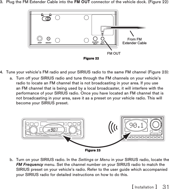 [ Installation ] 31Plug the FM Extender Cable into the FM OUT connector of the vehicle dock. (Figure 22) FM OUTFrom FMExtender CableTune your vehicle’s FM radio and your SIRIUS radio to the same FM channel (Figure 23):a.  Turn off your SIRIUS radio and tune through the FM channels on your vehicle’s radio to locate an FM channel that is not broadcasting in your area. If you use an FM channel that is being used by a local broadcaster, it will interfere with the performance of your SIRIUS radio. Once you have located an FM channel that is not broadcasting in your area, save it as a preset on your vehicle radio. This will become your SIRIUS preset.90.1b.  Turn on your SIRIUS radio. In the Settings or Menu in your SIRIUS radio, locate the FM Frequency menu. Set the channel number on your SIRIUS radio to match the SIRIUS preset on your vehicle’s radio. Refer to the user guide which accompanied your SIRIUS radio for detailed instructions on how to do this.3.4.Figure 22Figure 22Figure 23Figure 23