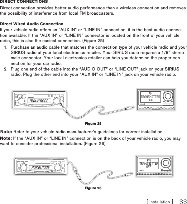 [ Installation ] 33DireCT CONNeCTiONsDirect connection provides better audio performance than a wireless connection and removes the possibility of interference from local FM broadcasters.Direct Wired Audio ConnectionIf your vehicle radio offers an “AUX IN” or “LINE IN” connection, it is the best audio connec-tion available. If the “AUX IN” or “LINE IN” connector is located on the front of your vehicle radio, this is also the easiest connection. (Figure 25)Purchase an audio cable that matches the connection type of your vehicle radio and your SIRIUS radio at your local electronics retailer. Your SIRIUS radio requires a 1/8” stereo male connector. Your local electronics retailer can help you determine the proper con-nection for your car radio.Plug one end of the cable into the “AUDIO OUT” or “LINE OUT” jack on your SIRIUS radio. Plug the other end into your “AUX IN” or “LINE IN” jack on your vehicle radio.FMTRANSMITTEROFFNote: Refer to your vehicle radio manufacturer’s guidelines for correct installation.Note: If the “AUX IN” or “LINE IN” connection is on the back of your vehicle radio, you may want to consider professional installation. (Figure 26)FMTRANSMITTEROFF1.2.Figure 25Figure 25Figure 26Figure 26