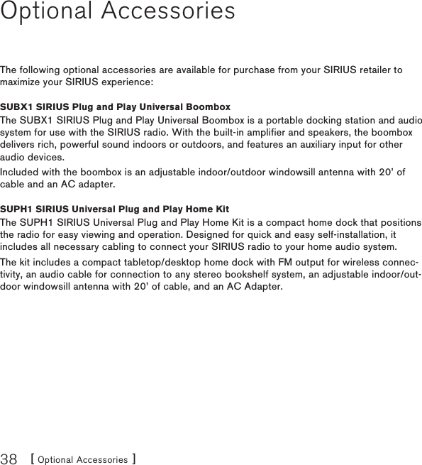 [ Optional Accessories ]38Optional AccessoriesThe following optional accessories are available for purchase from your SIRIUS retailer to maximize your SIRIUS experience:SUBX1 SIRIUS Plug and Play Universal BoomboxThe SUBX1 SIRIUS Plug and Play Universal Boombox is a portable docking station and audio system for use with the SIRIUS radio. With the built-in amplifier and speakers, the boombox delivers rich, powerful sound indoors or outdoors, and features an auxiliary input for other audio devices.Included with the boombox is an adjustable indoor/outdoor windowsill antenna with 20’ of cable and an AC adapter.SUPH1 SIRIUS Universal Plug and Play Home KitThe SUPH1 SIRIUS Universal Plug and Play Home Kit is a compact home dock that positions the radio for easy viewing and operation. Designed for quick and easy self-installation, it includes all necessary cabling to connect your SIRIUS radio to your home audio system.The kit includes a compact tabletop/desktop home dock with FM output for wireless connec-tivity, an audio cable for connection to any stereo bookshelf system, an adjustable indoor/out-door windowsill antenna with 20’ of cable, and an AC Adapter.