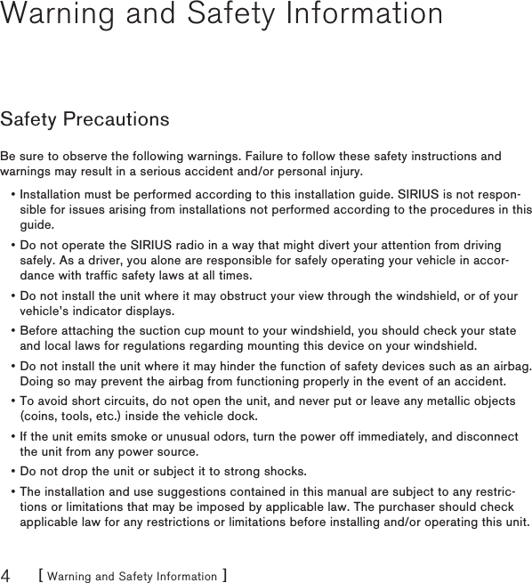 [ Warning and Safety Information ]4Warning and Safety InformationSafety PrecautionsBe sure to observe the following warnings. Failure to follow these safety instructions and warnings may result in a serious accident and/or personal injury.Installation must be performed according to this installation guide. SIRIUS is not respon-sible for issues arising from installations not performed according to the procedures in this guide.Do not operate the SIRIUS radio in a way that might divert your attention from driving safely. As a driver, you alone are responsible for safely operating your vehicle in accor-dance with traffic safety laws at all times.Do not install the unit where it may obstruct your view through the windshield, or of your vehicle’s indicator displays.Before attaching the suction cup mount to your windshield, you should check your state and local laws for regulations regarding mounting this device on your windshield.Do not install the unit where it may hinder the function of safety devices such as an airbag. Doing so may prevent the airbag from functioning properly in the event of an accident.To avoid short circuits, do not open the unit, and never put or leave any metallic objects (coins, tools, etc.) inside the vehicle dock.If the unit emits smoke or unusual odors, turn the power off immediately, and disconnect the unit from any power source.Do not drop the unit or subject it to strong shocks.The installation and use suggestions contained in this manual are subject to any restric-tions or limitations that may be imposed by applicable law. The purchaser should check applicable law for any restrictions or limitations before installing and/or operating this unit.•••••••••