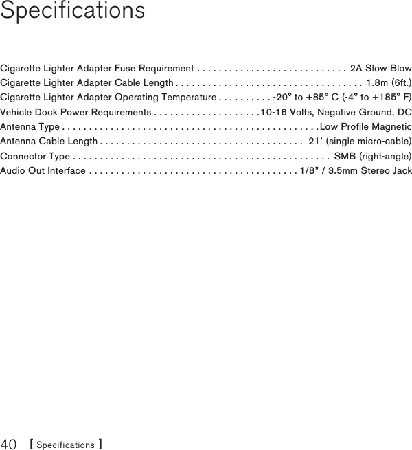 [ Specifications ]40SpecificationsCigarette Lighter Adapter Fuse Requirement . . . . . . . . . . . . . . . . . . . . . . . . . . . . 2A Slow Blow Cigarette Lighter Adapter Cable Length . . . . . . . . . . . . . . . . . . . . . . . . . . . . . . . . . . . 1.8m (6ft.)Cigarette Lighter Adapter Operating Temperature . . . . . . . . . . -20° to +85° C (-4° to +185° F)Vehicle Dock Power Requirements . . . . . . . . . . . . . . . . . . . .10-16 Volts, Negative Ground, DCAntenna Type................................................Low Profile MagneticAntenna Cable Length . . . . . . . . . . . . . . . . . . . . . . . . . . . . . . . . . . . . . .  21’ (single micro-cable)Connector Type ................................................ SMB (right-angle)Audio Out Interface . . . . . . . . . . . . . . . . . . . . . . . . . . . . . . . . . . . . . . . 1/8” / 3.5mm Stereo Jack