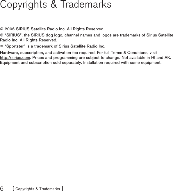 [ Copyrights &amp; Trademarks ]6Copyrights &amp; Trademarks© 2006 SIRIUS Satellite Radio Inc. All Rights Reserved.® “SIRIUS”, the SIRIUS dog logo, channel names and logos are trademarks of Sirius Satellite Radio Inc. All Rights Reserved.™ “Sportster” is a trademark of Sirius Satellite Radio Inc.Hardware, subscription, and activation fee required. For full Terms &amp; Conditions, visit  http://sirius.com. Prices and programming are subject to change. Not available in HI and AK. Equipment and subscription sold separately. Installation required with some equipment.