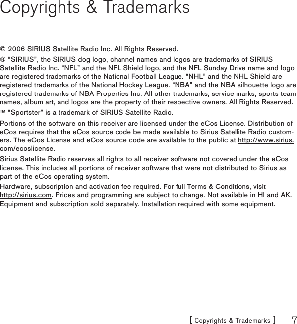 [ Copyrights &amp; Trademarks ] 7Copyrights &amp; Trademarks© 2006 SIRIUS Satellite Radio Inc. All Rights Reserved.® “SIRIUS”, the SIRIUS dog logo, channel names and logos are trademarks of SIRIUS Satellite Radio Inc. “NFL” and the NFL Shield logo, and the NFL Sunday Drive name and logo are registered trademarks of the National Football League. “NHL” and the NHL Shield are registered trademarks of the National Hockey League. “NBA” and the NBA silhouette logo are registered trademarks of NBA Properties Inc. All other trademarks, service marks, sports team names, album art, and logos are the property of their respective owners. All Rights Reserved.™ “Sportster” is a trademark of SIRIUS Satellite Radio.Portions of the software on this receiver are licensed under the eCos License. Distribution of eCos requires that the eCos source code be made available to Sirius Satellite Radio custom-ers. The eCos License and eCos source code are available to the public at http://www.sirius.com/ecoslicense.Sirius Satellite Radio reserves all rights to all receiver software not covered under the eCos license. This includes all portions of receiver software that were not distributed to Sirius as part of the eCos operating system.Hardware, subscription and activation fee required. For full Terms &amp; Conditions, visit  http://sirius.com. Prices and programming are subject to change. Not available in HI and AK. Equipment and subscription sold separately. Installation required with some equipment.