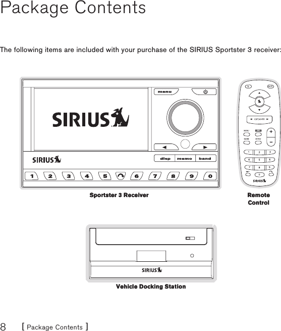 [ Package Contents ]8Package ContentsThe following items are included with your purchase of the SIRIUS Sportster 3 receiver:Sportster 3 ReceiverSportster 3 Receiver Remote ControlRemote ControlVehicle Docking StationVehicle Docking Station