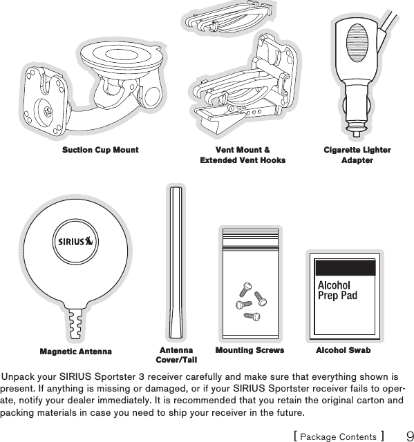 [ Package Contents ] 9Unpack your SIRIUS Sportster 3 receiver carefully and make sure that everything shown is present. If anything is missing or damaged, or if your SIRIUS Sportster receiver fails to oper-ate, notify your dealer immediately. It is recommended that you retain the original carton and packing materials in case you need to ship your receiver in the future.Suction Cup MountSuction Cup Mount Vent Mount &amp; Extended Vent HooksVent Mount &amp; Extended Vent HooksCigarette Lighter AdapterCigarette Lighter AdapterMagnetic AntennaMagnetic Antenna Antenna Cover/TailAntenna Cover/TailMounting ScrewsMounting Screws Alcohol SwabAlcohol Swab