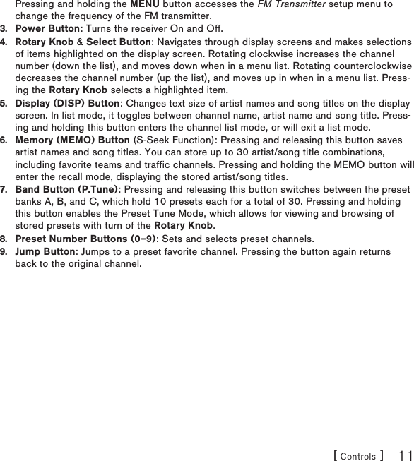 [ Controls ] 11Pressing and holding the MENU button accesses the FM Transmitter setup menu to change the frequency of the FM transmitter.Power Button: Turns the receiver On and Off.Rotary Knob &amp; Select Button: Navigates through display screens and makes selections of items highlighted on the display screen. Rotating clockwise increases the channel number (down the list), and moves down when in a menu list. Rotating counterclockwise decreases the channel number (up the list), and moves up in when in a menu list. Press-ing the Rotary Knob selects a highlighted item.Display (DISP) Button: Changes text size of artist names and song titles on the display screen. In list mode, it toggles between channel name, artist name and song title. Press-ing and holding this button enters the channel list mode, or will exit a list mode.Memory (MEMO) Button (S-Seek Function): Pressing and releasing this button saves artist names and song titles. You can store up to 30 artist/song title combinations, including favorite teams and traffic channels. Pressing and holding the MEMO button will enter the recall mode, displaying the stored artist/song titles.Band Button (P.Tune): Pressing and releasing this button switches between the preset banks A, B, and C, which hold 10 presets each for a total of 30. Pressing and holding this button enables the Preset Tune Mode, which allows for viewing and browsing of stored presets with turn of the Rotary Knob.Preset Number Buttons (0–9): Sets and selects preset channels.Jump Button: Jumps to a preset favorite channel. Pressing the button again returns back to the original channel.3.4.5.6.7.8.9.