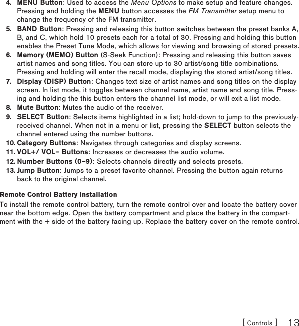 [ Controls ] 13MENU Button: Used to access the Menu Options to make setup and feature changes. Pressing and holding the MENU button accesses the FM Transmitter setup menu to change the frequency of the FM transmitter.BAND Button: Pressing and releasing this button switches between the preset banks A, B, and C, which hold 10 presets each for a total of 30. Pressing and holding this button enables the Preset Tune Mode, which allows for viewing and browsing of stored presets.Memory (MEMO) Button (S-Seek Function): Pressing and releasing this button saves artist names and song titles. You can store up to 30 artist/song title combinations. Pressing and holding will enter the recall mode, displaying the stored artist/song titles.Display (DISP) Button: Changes text size of artist names and song titles on the display screen. In list mode, it toggles between channel name, artist name and song title. Press-ing and holding the this button enters the channel list mode, or will exit a list mode.Mute Button: Mutes the audio of the receiver.SELECT Button: Selects items highlighted in a list; hold-down to jump to the previously-received channel. When not in a menu or list, pressing the SELECT button selects the channel entered using the number buttons.Category Buttons: Navigates through categories and display screens.VOL+/ VOL– Buttons: Increases or decreases the audio volume.Number Buttons (0–9): Selects channels directly and selects presets.Jump Button: Jumps to a preset favorite channel. Pressing the button again returns back to the original channel.Remote Control Battery InstallationTo install the remote control battery, turn the remote control over and locate the battery cover near the bottom edge. Open the battery compartment and place the battery in the compart-ment with the + side of the battery facing up. Replace the battery cover on the remote control.4.5.6.7.8.9.10.11.12.13.