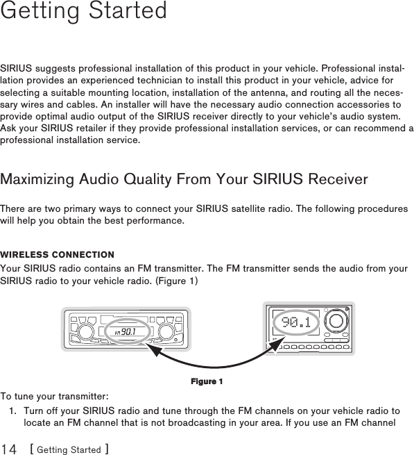 [ Getting Started ]14Getting StartedSIRIUS suggests professional installation of this product in your vehicle. Professional instal-lation provides an experienced technician to install this product in your vehicle, advice for selecting a suitable mounting location, installation of the antenna, and routing all the neces-sary wires and cables. An installer will have the necessary audio connection accessories to provide optimal audio output of the SIRIUS receiver directly to your vehicle’s audio system. Ask your SIRIUS retailer if they provide professional installation services, or can recommend a professional installation service.Maximizing Audio Quality From Your SIRIUS ReceiverThere are two primary ways to connect your SIRIUS satellite radio. The following procedures will help you obtain the best performance.Wireless ConneCtionYour SIRIUS radio contains an FM transmitter. The FM transmitter sends the audio from your SIRIUS radio to your vehicle radio. (Figure 1)90.1To tune your transmitter:Turn off your SIRIUS radio and tune through the FM channels on your vehicle radio to locate an FM channel that is not broadcasting in your area. If you use an FM channel 1.Figure 1Figure 1