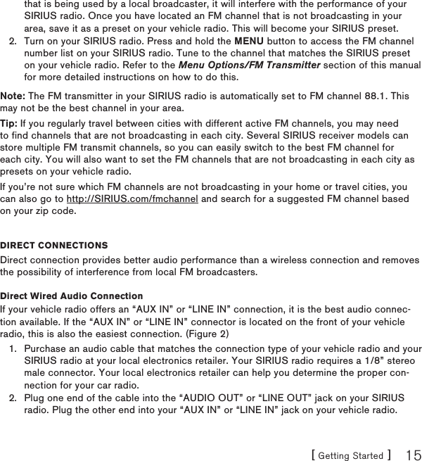 [ Getting Started ] 15that is being used by a local broadcaster, it will interfere with the performance of your SIRIUS radio. Once you have located an FM channel that is not broadcasting in your area, save it as a preset on your vehicle radio. This will become your SIRIUS preset.Turn on your SIRIUS radio. Press and hold the MENU button to access the FM channel number list on your SIRIUS radio. Tune to the channel that matches the SIRIUS preset on your vehicle radio. Refer to the Menu Options/FM Transmitter section of this manual for more detailed instructions on how to do this.Note: The FM transmitter in your SIRIUS radio is automatically set to FM channel 88.1. This may not be the best channel in your area.  Tip: If you regularly travel between cities with different active FM channels, you may need to find channels that are not broadcasting in each city. Several SIRIUS receiver models can store multiple FM transmit channels, so you can easily switch to the best FM channel for each city. You will also want to set the FM channels that are not broadcasting in each city as presets on your vehicle radio. If you’re not sure which FM channels are not broadcasting in your home or travel cities, you can also go to http://SIRIUS.com/fmchannel and search for a suggested FM channel based on your zip code.DireCt ConneCtionsDirect connection provides better audio performance than a wireless connection and removes the possibility of interference from local FM broadcasters.Direct Wired Audio ConnectionIf your vehicle radio offers an “AUX IN” or “LINE IN” connection, it is the best audio connec-tion available. If the “AUX IN” or “LINE IN” connector is located on the front of your vehicle radio, this is also the easiest connection. (Figure 2)Purchase an audio cable that matches the connection type of your vehicle radio and your SIRIUS radio at your local electronics retailer. Your SIRIUS radio requires a 1/8” stereo male connector. Your local electronics retailer can help you determine the proper con-nection for your car radio.Plug one end of the cable into the “AUDIO OUT” or “LINE OUT” jack on your SIRIUS radio. Plug the other end into your “AUX IN” or “LINE IN” jack on your vehicle radio.2.1.2.