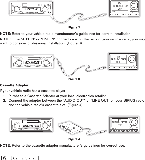 [ Getting Started ]16FMTRANSMITTEROFFNOTE: Refer to your vehicle radio manufacturer’s guidelines for correct installation.NOTE: If the “AUX IN” or “LINE IN” connection is on the back of your vehicle radio, you may want to consider professional installation. (Figure 3)FMTRANSMITTEROFFCassette Adapter If your vehicle radio has a cassette player:Purchase a Cassette Adapter at your local electronics retailer.Connect the adapter between the “AUDIO OUT” or “LINE OUT” on your SIRIUS radio and the vehicle radio’s cassette slot. (Figure 4)FMTRANSMITTEROFFNOTE: Refer to the cassette adapter manufacturer’s guidelines for correct use.1.2.Figure 2Figure 2Figure 3Figure 3Figure 4Figure 4