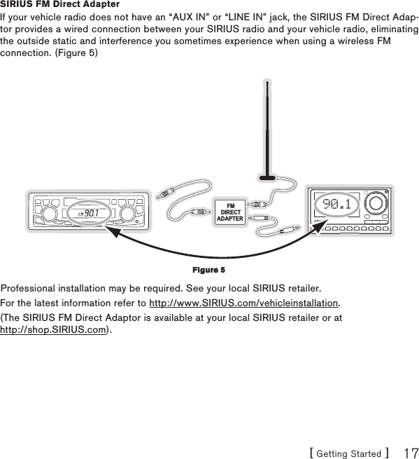 [ Getting Started ] 17SIRIUS FM Direct AdapterIf your vehicle radio does not have an “AUX IN” or “LINE IN” jack, the SIRIUS FM Direct Adap-tor provides a wired connection between your SIRIUS radio and your vehicle radio, eliminating the outside static and interference you sometimes experience when using a wireless FM connection. (Figure 5)FMDIRECTADAPTER 90.1Professional installation may be required. See your local SIRIUS retailer.For the latest information refer to http://www.SIRIUS.com/vehicleinstallation.(The SIRIUS FM Direct Adaptor is available at your local SIRIUS retailer or at  http://shop.SIRIUS.com).Figure 5Figure 5