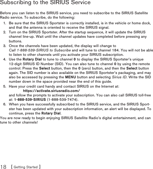 [ Getting Started ]18Subscribing to the SIRIUS ServiceBefore you can listen to the SIRIUS service, you need to subscribe to the SIRIUS Satellite Radio service. To subscribe, do the following:Be sure that the SIRIUS Sportster is correctly installed, is in the vehicle or home dock, and that the antenna is oriented to receive the SIRIUS signal.Turn on the SIRIUS Sportster. After the startup sequence, it will update the SIRIUS channel line-up. Wait until the channel updates have completed before pressing any buttons.Once the channels have been updated, the display will change to  Call 1-888-539-SIRIUS to Subscribe and will tune to channel 184. You will not be able to listen to other channels until you activate your SIRIUS subscription.Use the Rotary Dial to tune to channel 0 to display the SIRIUS Sportster’s unique 12-digit SIRIUS ID Number (SID). You can also tune to channel 0 by using the remote control: Press the Select button, then the 0 (zero) button, and then the Select button again. The SID number is also available on the SIRIUS Sportster’s packaging, and may also be accessed by pressing the MENU button and selecting Sirius ID. Write the SID number down in the space provided near the end of this guide.Have your credit card handy and contact SIRIUS on the Internet at:              https://activate.siriusradio.com/ and follow the prompts to activate your subscription. You can also call SIRIUS toll-free at: 1-888-539-SIRIUS (1-888-539-7474).When you have successfully subscribed to the SIRIUS service, and the SIRIUS Sport-ster has been updated with your subscription information, an alert will be displayed. To continue, press the Rotary Dial.You are now ready to begin enjoying SIRIUS Satellite Radio’s digital entertainment, and can tune to other channels!1.2.3.4.5.6.