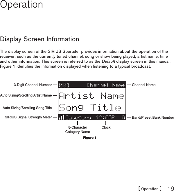 [ Operation ] 19OperationDisplay Screen InformationThe display screen of the SIRIUS Sportster provides information about the operation of the receiver, such as the currently tuned channel, song or show being played, artist name, time and other information. This screen is referred to as the Default display screen in this manual. Figure 1 identifies the information displayed when listening to a typical broadcast.3-Digit Channel Number Channel NameBand/Preset Bank Number8-CharacterCategory NameClockAuto Sizing/Scrolling Artist NameAuto Sizing/Scrolling Song TitleSIRIUS Signal Strength MeterFigure 1Figure 1