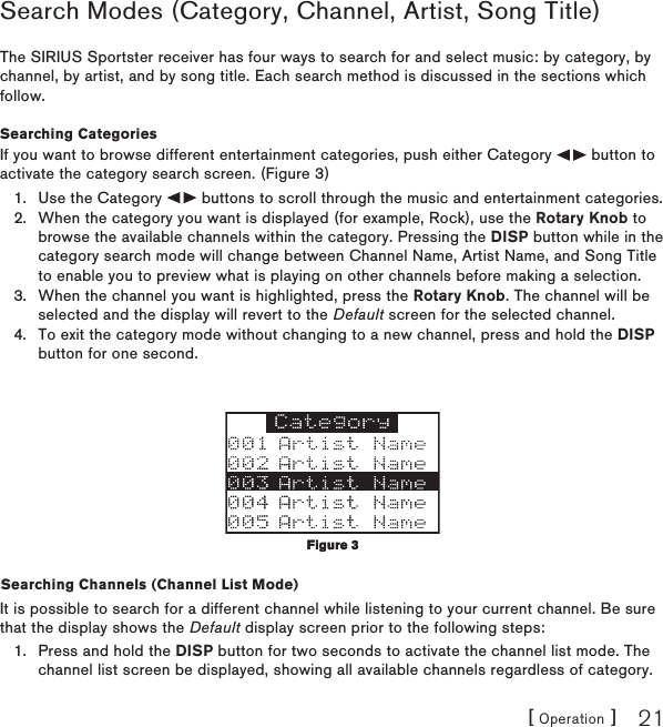 [ Operation ] 21Search Modes (Category, Channel, Artist, Song Title) The SIRIUS Sportster receiver has four ways to search for and select music: by category, by channel, by artist, and by song title. Each search method is discussed in the sections which follow.Searching CategoriesIf you want to browse different entertainment categories, push either Category   button to activate the category search screen. (Figure 3)Use the Category   buttons to scroll through the music and entertainment categories.When the category you want is displayed (for example, Rock), use the Rotary Knob to browse the available channels within the category. Pressing the DISP button while in the category search mode will change between Channel Name, Artist Name, and Song Title to enable you to preview what is playing on other channels before making a selection.When the channel you want is highlighted, press the Rotary Knob. The channel will be selected and the display will revert to the Default screen for the selected channel. To exit the category mode without changing to a new channel, press and hold the DISP button for one second.Searching Channels (Channel List Mode)It is possible to search for a different channel while listening to your current channel. Be sure that the display shows the Default display screen prior to the following steps:Press and hold the DISP button for two seconds to activate the channel list mode. The channel list screen be displayed, showing all available channels regardless of category. 1.2.3.4.1.Figure 3Figure 3