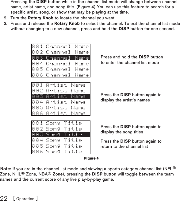 [ Operation ]22Pressing the DISP button while in the channel list mode will change between channel name, artist name, and song title. (Figure 4) You can use this feature to search for a specific artist, song, or show that may be playing at the time.Turn the Rotary Knob to locate the channel you want.Press and release the Rotary Knob to select the channel. To exit the channel list mode without changing to a new channel, press and hold the DISP button for one second.Note: If you are in the channel list mode and viewing a sports category channel list (NFL® Zone, NHL® Zone, NBA® Zone), pressing the DISP button will toggle between the team names and the current score of any live play-by-play game.2.3.Figure 4Figure 4Press and hold the DISP button to enter the channel list modePress the DISP button again to display the artist’s namesPress the DISP button again to display the song titlesPress the DISP button again to return to the channel list