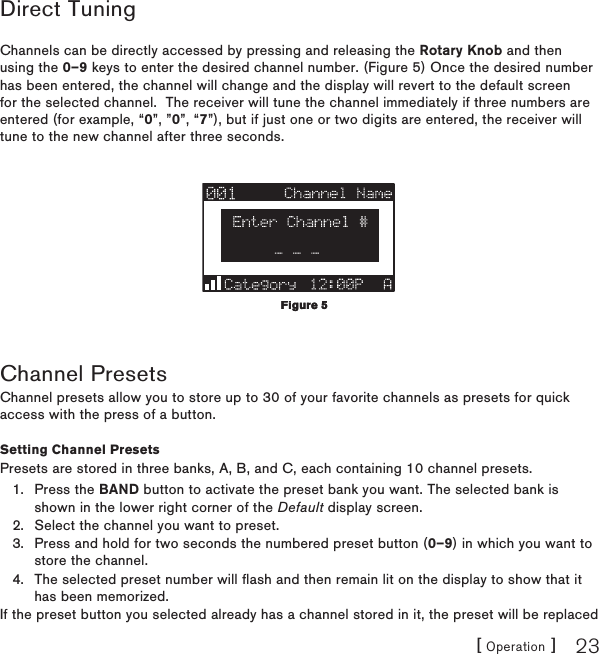 [ Operation ] 23Direct TuningChannels can be directly accessed by pressing and releasing the Rotary Knob and then using the 0–9 keys to enter the desired channel number. (Figure 5) Once the desired number has been entered, the channel will change and the display will revert to the default screen for the selected channel.  The receiver will tune the channel immediately if three numbers are entered (for example, “0”, ”0”, “7”), but if just one or two digits are entered, the receiver will tune to the new channel after three seconds.Channel PresetsChannel presets allow you to store up to 30 of your favorite channels as presets for quick access with the press of a button.Setting Channel PresetsPresets are stored in three banks, A, B, and C, each containing 10 channel presets.Press the BAND button to activate the preset bank you want. The selected bank is shown in the lower right corner of the Default display screen.Select the channel you want to preset.Press and hold for two seconds the numbered preset button (0–9) in which you want to store the channel.The selected preset number will flash and then remain lit on the display to show that it has been memorized.If the preset button you selected already has a channel stored in it, the preset will be replaced 1.2.3.4.Figure 5Figure 5