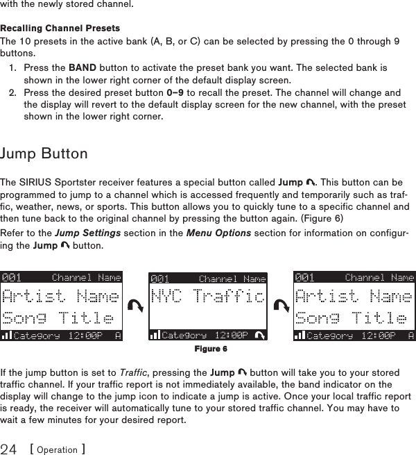 [ Operation ]24with the newly stored channel.Recalling Channel PresetsThe 10 presets in the active bank (A, B, or C) can be selected by pressing the 0 through 9 buttons.Press the BAND button to activate the preset bank you want. The selected bank is shown in the lower right corner of the default display screen.Press the desired preset button 0–9 to recall the preset. The channel will change and the display will revert to the default display screen for the new channel, with the preset shown in the lower right corner.Jump ButtonThe SIRIUS Sportster receiver features a special button called Jump  . This button can be programmed to jump to a channel which is accessed frequently and temporarily such as traf-fic, weather, news, or sports. This button allows you to quickly tune to a specific channel and then tune back to the original channel by pressing the button again. (Figure 6)Refer to the Jump Settings section in the Menu Options section for information on configur-ing the Jump   button.If the jump button is set to Traffic, pressing the Jump   button will take you to your stored traffic channel. If your traffic report is not immediately available, the band indicator on the display will change to the jump icon to indicate a jump is active. Once your local traffic report is ready, the receiver will automatically tune to your stored traffic channel. You may have to wait a few minutes for your desired report.1.2.Figure 6Figure 6