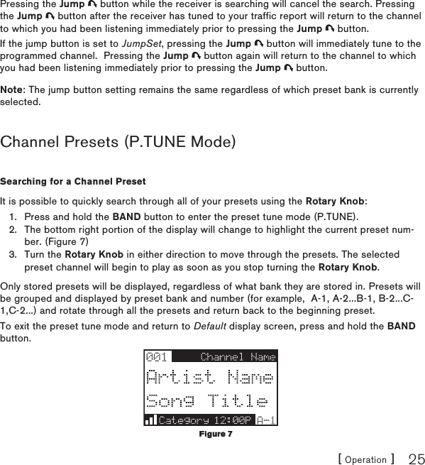 [ Operation ] 25Pressing the Jump   button while the receiver is searching will cancel the search. Pressing the Jump   button after the receiver has tuned to your traffic report will return to the channel to which you had been listening immediately prior to pressing the Jump   button.If the jump button is set to JumpSet, pressing the Jump   button will immediately tune to the programmed channel.  Pressing the Jump   button again will return to the channel to which you had been listening immediately prior to pressing the Jump   button.Note: The jump button setting remains the same regardless of which preset bank is currently selected.Channel Presets (P.TUNE Mode)Searching for a Channel PresetIt is possible to quickly search through all of your presets using the Rotary Knob:Press and hold the BAND button to enter the preset tune mode (P.TUNE).The bottom right portion of the display will change to highlight the current preset num-ber. (Figure 7)Turn the Rotary Knob in either direction to move through the presets. The selected preset channel will begin to play as soon as you stop turning the Rotary Knob.Only stored presets will be displayed, regardless of what bank they are stored in. Presets will be grouped and displayed by preset bank and number (for example,  A-1, A-2...B-1, B-2...C-1,C-2...) and rotate through all the presets and return back to the beginning preset.To exit the preset tune mode and return to Default display screen, press and hold the BAND button.1.2.3.Figure 7Figure 7