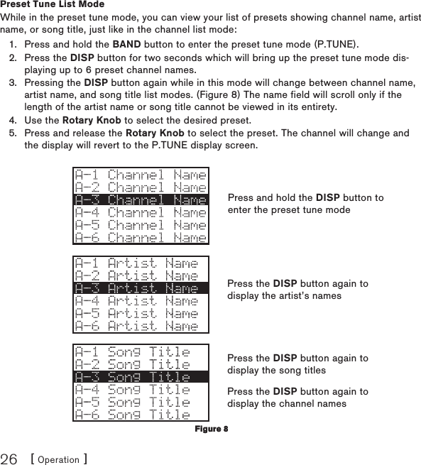 [ Operation ]26Preset Tune List ModeWhile in the preset tune mode, you can view your list of presets showing channel name, artist name, or song title, just like in the channel list mode:Press and hold the BAND button to enter the preset tune mode (P.TUNE).Press the DISP button for two seconds which will bring up the preset tune mode dis-playing up to 6 preset channel names.Pressing the DISP button again while in this mode will change between channel name, artist name, and song title list modes. (Figure 8) The name field will scroll only if the length of the artist name or song title cannot be viewed in its entirety.Use the Rotary Knob to select the desired preset.Press and release the Rotary Knob to select the preset. The channel will change and the display will revert to the P.TUNE display screen.1.2.3.4.5.Figure 8Figure 8Press and hold the DISP button to enter the preset tune modePress the DISP button again to display the artist’s namesPress the DISP button again to display the song titlesPress the DISP button again to display the channel names
