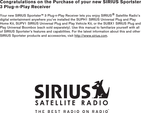 Congratulations on the Purchase of your new SIRIUS Sportster 3 Plug-n-Play ReceiverYour new SIRIUS Sportster™ 3 Plug-n-Play Receiver lets you enjoy SIRIUS® Satellite Radio’s digital entertainment anywhere you’ve installed the SUPH1 SIRIUS Universal Plug and Play Home Kit, SUPV1 SIRIUS Universal Plug and Play Vehicle Kit, or the SUBX1 SIRIUS Plug and Play Universal Boombox (each sold separately). Use this manual to familiarize yourself with all of SIRIUS Sportster’s features and capabilities. For the latest information about this and other SIRIUS Sportster products and accessories, visit http://www.sirius.com.