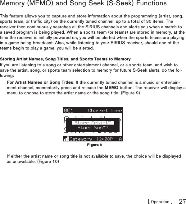 [ Operation ] 27Memory (MEMO) and Song Seek (S-Seek) FunctionsThis feature allows you to capture and store information about the programming (artist, song, sports team, or traffic city) on the currently tuned channel, up to a total of 30 items. The receiver then continuously searches all the SIRIUS channels and alerts you when a match to a saved program is being played. When a sports team (or teams) are stored in memory, at the time the receiver is initially powered on, you will be alerted when the sports teams are playing in a game being broadcast. Also, while listening to your SIRIUS receiver, should one of the teams begin to play a game, you will be alerted.Storing Artist Names, Song Titles, and Sports Teams to MemoryIf you are listening to a song or other entertainment channel, or a sports team, and wish to save the artist, song, or sports team selection to memory for future S-Seek alerts, do the fol-lowing:For Artist Names or Song Titles: If the currently tuned channel is a music or entertain-ment channel, momentarily press and release the MEMO button. The receiver will display a menu to choose to store the artist name or the song title. (Figure 9)If either the artist name or song title is not available to save, the choice will be displayed as unavailable. (Figure 10)Figure 9Figure 9
