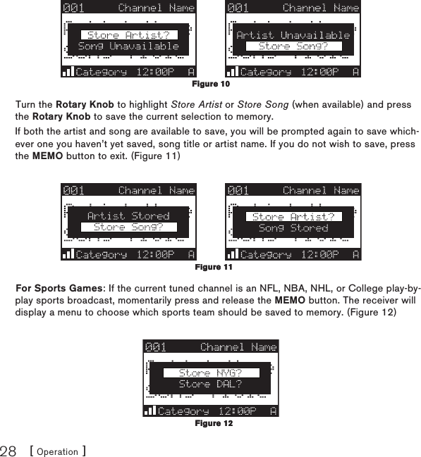 [ Operation ]28Turn the Rotary Knob to highlight Store Artist or Store Song (when available) and press the Rotary Knob to save the current selection to memory.If both the artist and song are available to save, you will be prompted again to save which-ever one you haven’t yet saved, song title or artist name. If you do not wish to save, press the MEMO button to exit. (Figure 11)For Sports Games: If the current tuned channel is an NFL, NBA, NHL, or College play-by-play sports broadcast, momentarily press and release the MEMO button. The receiver will display a menu to choose which sports team should be saved to memory. (Figure 12)Figure 10Figure 10Figure 11Figure 11Figure 12Figure 12
