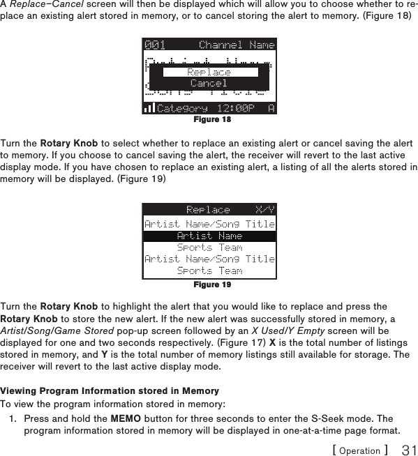 [ Operation ] 31A Replace–Cancel screen will then be displayed which will allow you to choose whether to re-place an existing alert stored in memory, or to cancel storing the alert to memory. (Figure 18)Turn the Rotary Knob to select whether to replace an existing alert or cancel saving the alert to memory. If you choose to cancel saving the alert, the receiver will revert to the last active display mode. If you have chosen to replace an existing alert, a listing of all the alerts stored in memory will be displayed. (Figure 19)Turn the Rotary Knob to highlight the alert that you would like to replace and press the Rotary Knob to store the new alert. If the new alert was successfully stored in memory, a Artist/Song/Game Stored pop-up screen followed by an X Used/Y Empty screen will be displayed for one and two seconds respectively. (Figure 17) X is the total number of listings stored in memory, and Y is the total number of memory listings still available for storage. The receiver will revert to the last active display mode.Viewing Program Information stored in MemoryTo view the program information stored in memory:Press and hold the MEMO button for three seconds to enter the S-Seek mode. The program information stored in memory will be displayed in one-at-a-time page format.1.Figure 18Figure 18Figure 19Figure 19