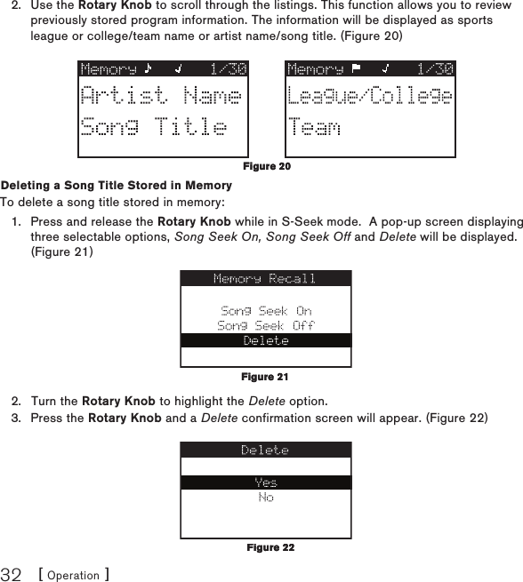 [ Operation ]32Use the Rotary Knob to scroll through the listings. This function allows you to review previously stored program information. The information will be displayed as sports league or college/team name or artist name/song title. (Figure 20)Deleting a Song Title Stored in MemoryTo delete a song title stored in memory:Press and release the Rotary Knob while in S-Seek mode.  A pop-up screen displaying three selectable options, Song Seek On, Song Seek Off and Delete will be displayed. (Figure 21)Turn the Rotary Knob to highlight the Delete option.Press the Rotary Knob and a Delete confirmation screen will appear. (Figure 22) 2.1.2.3.Figure 20Figure 20Figure 21Figure 21Figure 22Figure 22