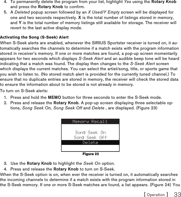 [ Operation ] 33To permanently delete the program from your list, highlight Yes using the Rotary Knob and press the Rotary Knob to confirm.A Deleted popup screen followed by an X Used/Y Empty screen will be displayed for one and two seconds respectively. X is the total number of listings stored in memory, and Y is the total number of memory listings still available for storage. The receiver will revert to the last active display mode.Activating the Song (S-Seek) AlertWhen S-Seek alerts are enabled, whenever the SIRIUS Sportster receiver is turned on, it au-tomatically searches the channels to determine if a match exists with the program information stored in receiver’s memory. If one or more matches are found, a pop-up screen momentarily appears for two seconds which displays S-Seek Alert and an audible beep tone will be heard indicating that a match was found. The display then changes to the S-Seek Alert screen which displays the current matches. You can select the artist/song, title, or sports game that you wish to listen to. (No stored match alert is provided for the currently tuned channel.) To ensure that no duplicate entries are stored in memory, the receiver will check the stored data to ensure the information about to be stored is not already in memory.To turn on S-Seek alerts:Press and hold the MEMO button for three seconds to enter the S-Seek mode.Press and release the Rotary Knob. A pop-up screen displaying three selectable op-tions, Song Seek On, Song Seek Off and Delete , are displayed. (Figure 23)Use the Rotary Knob to highlight the Seek On option.Press and release the Rotary Knob to turn on S-Seek.When the S-Seek option is on, when ever the receiver is turned on, it automatically searches the incoming channels to determine if a match exists with the program information stored in the S-Seek memory. If one or more S-Seek matches are found, a list appears. (Figure 24) You 4.5.1.2.3.4.Figure 23Figure 23