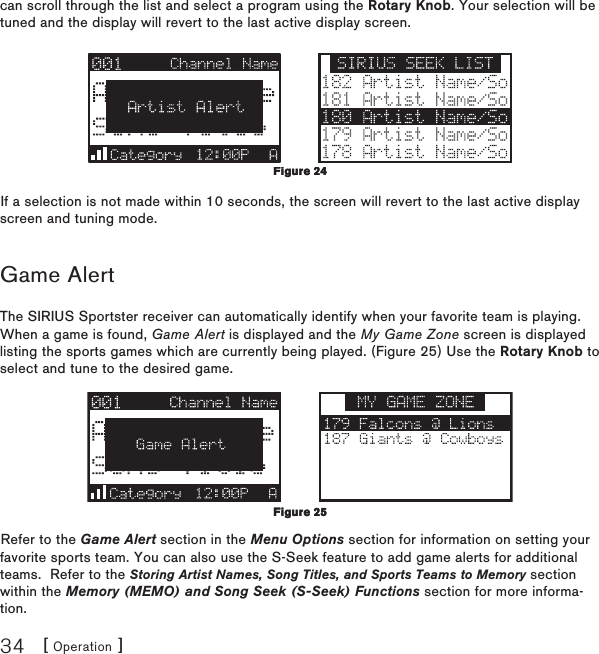 [ Operation ]34can scroll through the list and select a program using the Rotary Knob. Your selection will be tuned and the display will revert to the last active display screen.If a selection is not made within 10 seconds, the screen will revert to the last active display screen and tuning mode.Game AlertThe SIRIUS Sportster receiver can automatically identify when your favorite team is playing.  When a game is found, Game Alert is displayed and the My Game Zone screen is displayed listing the sports games which are currently being played. (Figure 25) Use the Rotary Knob to select and tune to the desired game.Refer to the Game Alert section in the Menu Options section for information on setting your favorite sports team. You can also use the S-Seek feature to add game alerts for additional teams.  Refer to the Storing Artist Names, Song Titles, and Sports Teams to Memory section within the Memory (MEMO) and Song Seek (S-Seek) Functions section for more informa-tion.Figure 24Figure 24Figure 25 Figure 25 