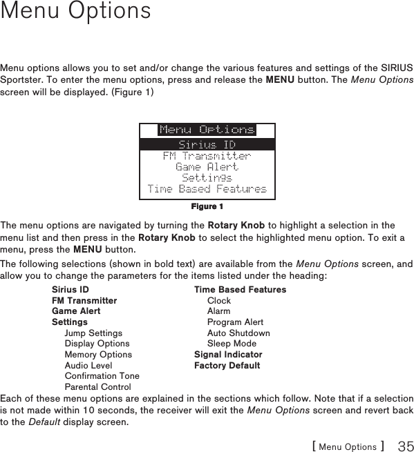 [ Menu Options ] 35Menu OptionsMenu options allows you to set and/or change the various features and settings of the SIRIUS Sportster. To enter the menu options, press and release the MENU button. The Menu Options screen will be displayed. (Figure 1)The menu options are navigated by turning the Rotary Knob to highlight a selection in the menu list and then press in the Rotary Knob to select the highlighted menu option. To exit a menu, press the MENU button.The following selections (shown in bold text) are available from the Menu Options screen, and allow you to change the parameters for the items listed under the heading:  Sirius ID  Time Based Features  FM Transmitter    Clock  Game Alert    Alarm  Settings    Program Alert    Jump Settings    Auto Shutdown    Display Options    Sleep Mode    Memory Options  Signal Indicator    Audio Level  Factory Default    Confirmation Tone    Parental ControlEach of these menu options are explained in the sections which follow. Note that if a selection is not made within 10 seconds, the receiver will exit the Menu Options screen and revert back to the Default display screen.Figure 1Figure 1