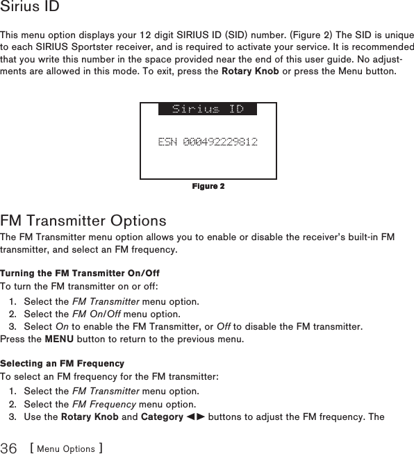 [ Menu Options ]36Sirius IDThis menu option displays your 12 digit SIRIUS ID (SID) number. (Figure 2) The SID is unique to each SIRIUS Sportster receiver, and is required to activate your service. It is recommended that you write this number in the space provided near the end of this user guide. No adjust-ments are allowed in this mode. To exit, press the Rotary Knob or press the Menu button. FM Transmitter OptionsThe FM Transmitter menu option allows you to enable or disable the receiver’s built-in FM transmitter, and select an FM frequency. Turning the FM Transmitter On/OffTo turn the FM transmitter on or off:Select the FM Transmitter menu option.Select the FM On/Off menu option.Select On to enable the FM Transmitter, or Off to disable the FM transmitter.Press the MENU button to return to the previous menu.Selecting an FM FrequencyTo select an FM frequency for the FM transmitter:Select the FM Transmitter menu option.Select the FM Frequency menu option.Use the Rotary Knob and Category   buttons to adjust the FM frequency. The 1.2.3.1.2.3.Figure 2Figure 2