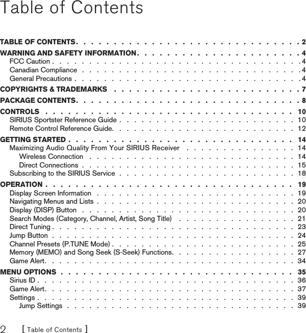 [ Table of Contents ]2Table of ContentsTABLE OF CONTENTS .   .   .   .   .   .   .   .   .   .   .   .   .   .   .   .   .   .   .   .   .   .   .   .   .   .   .   .   .   .  2WARNING AND SAFETY INFORMATION .   .   .   .   .   .   .   .   .   .   .   .   .   .   .   .   .   .   .   .   .   .  4FCC Caution .   .   .   .   .   .   .   .   .   .   .   .   .   .   .   .   .   .   .   .   .   .   .   .   .   .   .   .   .   .   .   .   .   . 4Canadian Compliance   .   .   .   .   .   .   .   .   .   .   .   .   .   .   .   .   .   .   .   .   .   .   .   .   .   .   .   .   .   . 4General Precautions .   .   .   .   .   .   .   .   .   .   .   .   .   .   .   .   .   .   .   .   .   .   .   .   .   .   .   .   .   .   . 4COPYRIGHTS &amp; TRADEMARKS    .   .   .   .   .   .   .   .   .   .   .   .   .   .   .   .   .   .   .   .   .   .   .   .   . 7PACKAGE CONTENTS .   .   .   .   .   .   .   .   .   .   .   .   .   .   .   .   .   .   .   .   .   .   .   .   .   .   .   .   .   .  8CONTROLS   .   .   .   .   .   .   .   .   .   .   .   .   .   .   .   .   .   .   .   .   .   .   .   .   .   .   .   .   .   .   .   .   .   10SIRIUS Sportster Reference Guide  .   .   .   .   .   .   .   .   .   .   .   .   .   .   .   .   .   .   .   .   .   .   .   .  10Remote Control Reference Guide .   .   .   .   .   .   .   .   .   .   .   .   .   .   .   .   .   .   .   .   .   .   .   .   .  12GETTING STARTED .   .   .   .   .   .   .   .   .   .   .   .   .   .   .   .   .   .   .   .   .   .   .   .   .   .   .   .   .   .   14Maximizing Audio Quality From Your SIRIUS Receiver    .   .   .   .   .   .   .   .   .   .   .   .   .   .   .  14Wireless Connection   .   .   .   .   .   .   .   .   .   .   .   .   .   .   .   .   .   .   .   .   .   .   .   .   .   .   .   .  14Direct Connections  .   .   .   .   .   .   .   .   .   .   .   .   .   .   .   .   .   .   .   .   .   .   .   .   .   .   .   .   .  15Subscribing to the SIRIUS Service  .   .   .   .   .   .   .   .   .   .   .   .   .   .   .   .   .   .   .   .   .   .   .   .  18OPERATION  .   .   .   .   .   .   .   .   .   .   .   .   .   .   .   .   .   .   .   .   .   .   .   .   .   .   .   .   .   .   .   .   .   19Display Screen Information   .   .   .   .   .   .   .   .   .   .   .   .   .   .   .   .   .   .   .   .   .   .   .   .   .   .   .  19Navigating Menus and Lists  .   .   .   .   .   .   .   .   .   .   .   .   .   .   .   .   .   .   .   .   .   .   .   .   .   .   .  20Display (DISP) Button   .   .   .   .   .   .   .   .   .   .   .   .   .   .   .   .   .   .   .   .   .   .   .   .   .   .   .   .   .  20Search Modes (Category, Channel, Artist, Song Title)    .   .   .   .   .   .   .   .   .   .   .   .   .   .   .   .  21Direct Tuning .   .   .   .   .   .   .   .   .   .   .   .   .   .   .   .   .   .   .   .   .   .   .   .   .   .   .   .   .   .   .   .   .  23Jump Button  .   .   .   .   .   .   .   .   .   .   .   .   .   .   .   .   .   .   .   .   .   .   .   .   .   .   .   .   .   .   .   .   .  24Channel Presets (P.TUNE Mode) .   .   .   .   .   .   .   .   .   .   .   .   .   .   .   .   .   .   .   .   .   .   .   .   .  25Memory (MEMO) and Song Seek (S-Seek) Functions .   .   .   .   .   .   .   .   .   .   .   .   .   .   .   .   .  27Game Alert .   .   .   .   .   .   .   .   .   .   .   .   .   .   .   .   .   .   .   .   .   .   .   .   .   .   .   .   .   .   .   .   .   .  34MENU OPTIONS  .   .   .   .   .   .   .   .   .   .   .   .   .   .   .   .   .   .   .   .   .   .   .   .   .   .   .   .   .   .   .   35Sirius ID .   .   .   .   .   .   .   .   .   .   .   .   .   .   .   .   .   .   .   .   .   .   .   .   .   .   .   .   .   .   .   .   .   .   .  36Game Alert .   .   .   .   .   .   .   .   .   .   .   .   .   .   .   .   .   .   .   .   .   .   .   .   .   .   .   .   .   .   .   .   .   .  37Settings .   .   .   .   .   .   .   .   .   .   .   .   .   .   .   .   .   .   .   .   .   .   .   .   .   .   .   .   .   .   .   .   .   .   .  39Jump Settings   .   .   .   .   .   .   .   .   .   .   .   .   .   .   .   .   .   .   .   .   .   .   .   .   .   .   .   .   .   .   .  39