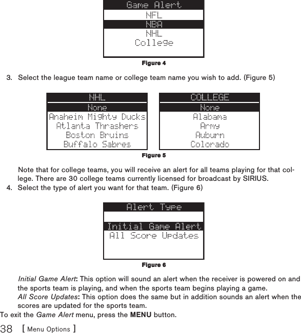 [ Menu Options ]38Select the league team name or college team name you wish to add. (Figure 5) Note that for college teams, you will receive an alert for all teams playing for that col-lege. There are 30 college teams currently licensed for broadcast by SIRIUS.Select the type of alert you want for that team. (Figure 6) Initial Game Alert: This option will sound an alert when the receiver is powered on and the sports team is playing, and when the sports team begins playing a game. All Score Updates: This option does the same but in addition sounds an alert when the scores are updated for the sports team.To exit the Game Alert menu, press the MENU button.3.4.Figure 4Figure 4Figure 5Figure 5Figure 6Figure 6