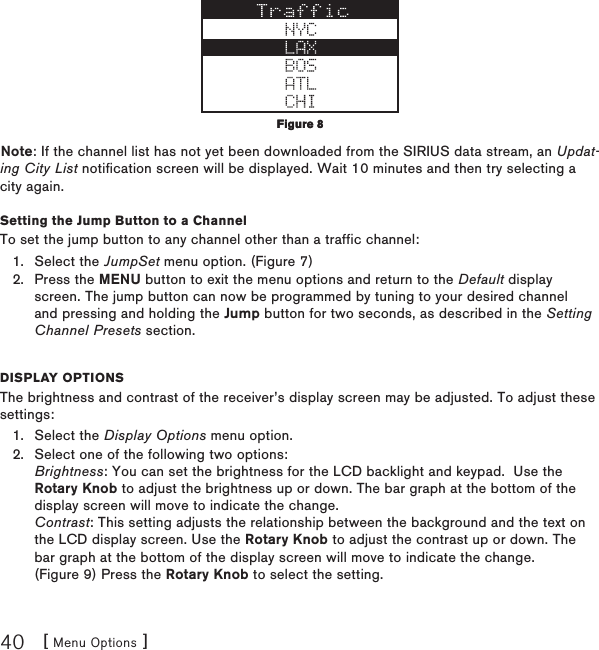 [ Menu Options ]40Note: If the channel list has not yet been downloaded from the SIRIUS data stream, an Updat-ing City List notification screen will be displayed. Wait 10 minutes and then try selecting a city again.Setting the Jump Button to a ChannelTo set the jump button to any channel other than a traffic channel:Select the JumpSet menu option. (Figure 7)Press the MENU button to exit the menu options and return to the Default display screen. The jump button can now be programmed by tuning to your desired channel and pressing and holding the Jump button for two seconds, as described in the Setting Channel Presets section.Display optionsThe brightness and contrast of the receiver’s display screen may be adjusted. To adjust these settings:Select the Display Options menu option.Select one of the following two options: Brightness: You can set the brightness for the LCD backlight and keypad.  Use the Rotary Knob to adjust the brightness up or down. The bar graph at the bottom of the display screen will move to indicate the change. Contrast: This setting adjusts the relationship between the background and the text on the LCD display screen. Use the Rotary Knob to adjust the contrast up or down. The bar graph at the bottom of the display screen will move to indicate the change. (Figure 9) Press the Rotary Knob to select the setting.1.2.1.2.Figure 8Figure 8